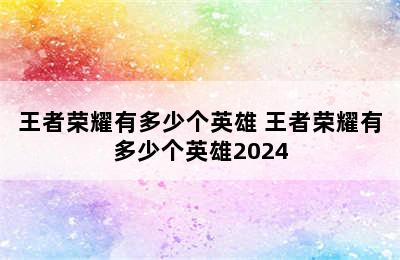 王者荣耀有多少个英雄 王者荣耀有多少个英雄2024